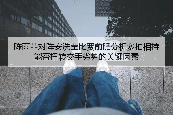 陈雨菲对阵安洗莹比赛前瞻分析多拍相持能否扭转交手劣势的关键因素