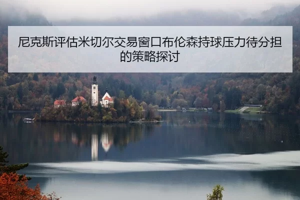 尼克斯评估米切尔交易窗口布伦森持球压力待分担的策略探讨