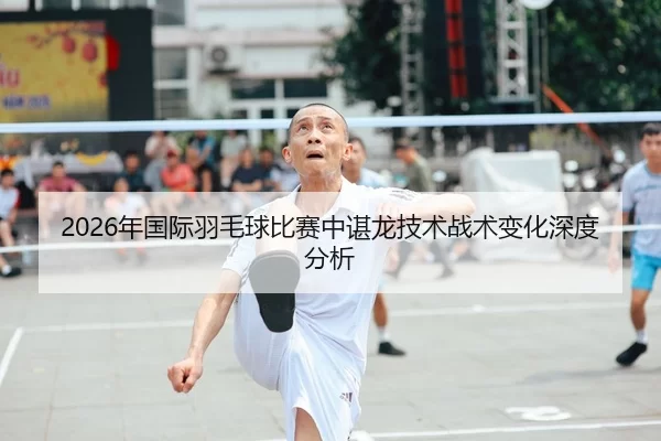 2026年国际羽毛球比赛中谌龙技术战术变化深度分析