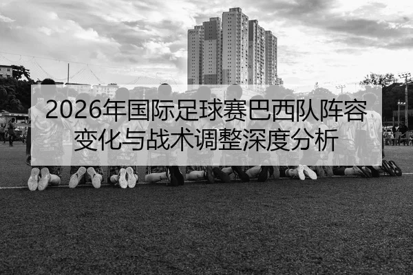 2026年国际足球赛巴西队阵容变化与战术调整深度分析