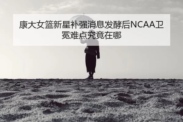 康大女篮新星补强消息发酵后NCAA卫冕难点究竟在哪