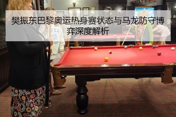 樊振东巴黎奥运热身赛状态与马龙防守博弈深度解析